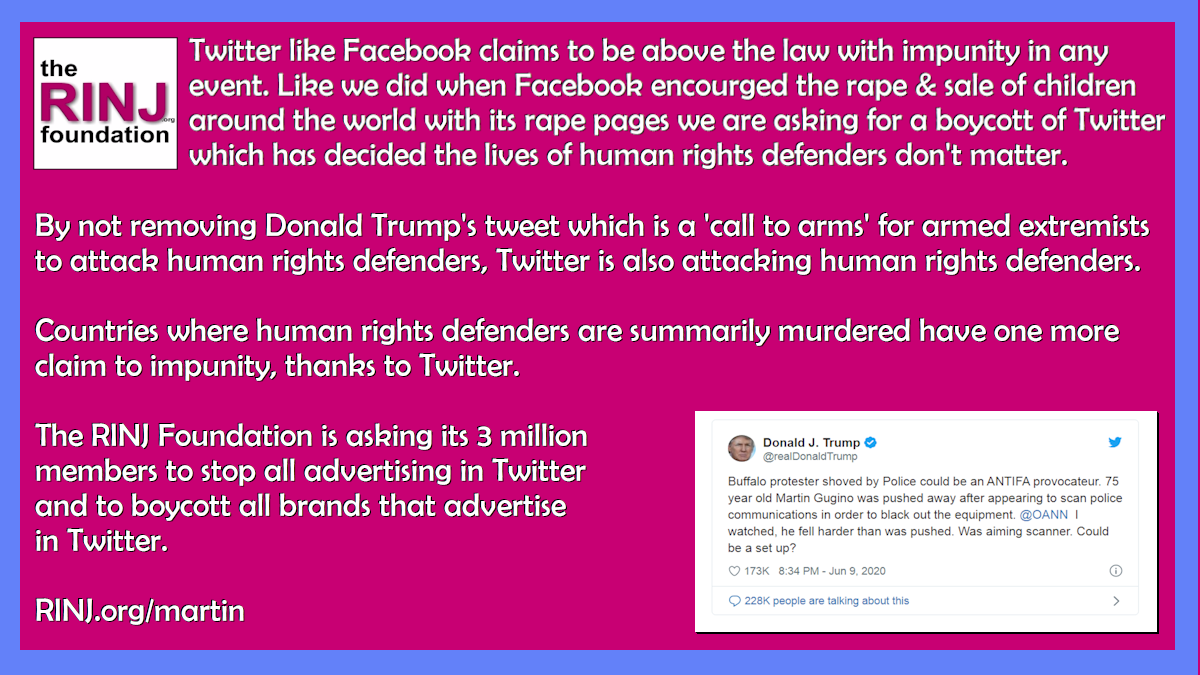 By not removing Donald Trump's tweet which is a 'call to arms' for armed extremists to attack human rights defenders, Twitter is also attacking human rights defenders. Countries where human rights defenders are summarily murdered have one more claim to impunity, thanks to Twitter. The RINJ Foundation is asking its 3 million members to stop all advertising in Twitter and to boycott all brands that advertise in Twitter. RINJ.org/martin 